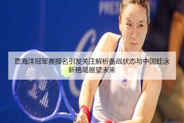 覃海洋冠军赛报名引发关注解析备战状态与中国蛙泳新格局展望未来