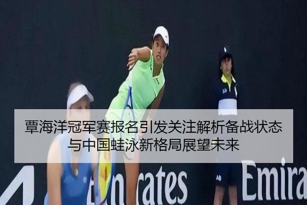 覃海洋冠军赛报名引发关注解析备战状态与中国蛙泳新格局展望未来
