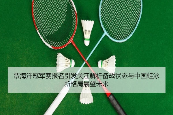 覃海洋冠军赛报名引发关注解析备战状态与中国蛙泳新格局展望未来
