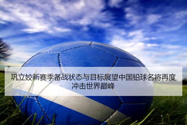 巩立姣新赛季备战状态与目标展望中国铅球名将再度冲击世界巅峰