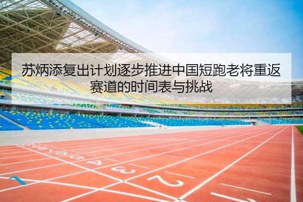 苏炳添复出计划逐步推进中国短跑老将重返赛道的时间表与挑战