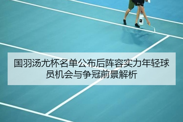 国羽汤尤杯名单公布后阵容实力年轻球员机会与争冠前景解析
