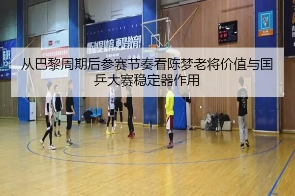 从巴黎周期后参赛节奏看陈梦老将价值与国乒大赛稳定器作用