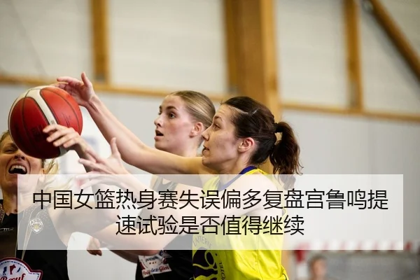 中国女篮热身赛失误偏多复盘宫鲁鸣提速试验是否值得继续
